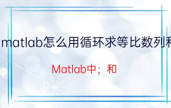 matlab怎么用循环求等比数列和 Matlab中；和：的作用分别是什么？